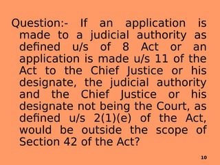 Question:- If an application is
made to a judicial authority as
defined u/s of 8 Act or an
application is made u/s 11 of the
Act to the Chief Justice or his
designate, the judicial authority
and the Chief Justice or his
designate not being the Court, as
defined u/s 2(1)(e) of the Act,
would be outside the scope of
Section 42 of the Act?
10
 