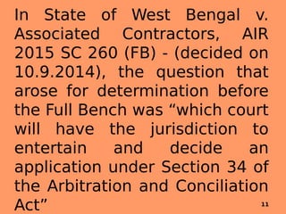 In State of West Bengal v.
Associated Contractors, AIR
2015 SC 260 (FB) - (decided on
10.9.2014), the question that
arose for determination before
the Full Bench was “which court
will have the jurisdiction to
entertain and decide an
application under Section 34 of
the Arbitration and Conciliation
Act” 11
 