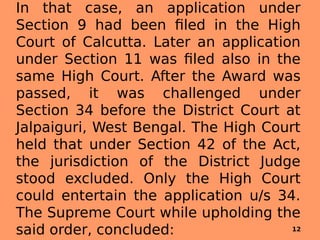 In that case, an application under
Section 9 had been filed in the High
Court of Calcutta. Later an application
under Section 11 was filed also in the
same High Court. After the Award was
passed, it was challenged under
Section 34 before the District Court at
Jalpaiguri, West Bengal. The High Court
held that under Section 42 of the Act,
the jurisdiction of the District Judge
stood excluded. Only the High Court
could entertain the application u/s 34.
The Supreme Court while upholding the
said order, concluded: 12
 
