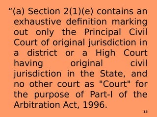 “(a) Section 2(1)(e) contains an
exhaustive definition marking
out only the Principal Civil
Court of original jurisdiction in
a district or a High Court
having original civil
jurisdiction in the State, and
no other court as "Court" for
the purpose of Part-I of the
Arbitration Act, 1996.
13
 