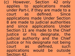 (c) However, Section 42 only
applies to applications made
under Part-I, if they are made to a
court as defined. Since
applications made Under Section
8 are made to judicial authorities
and since applications Under
Section 11 are made to the Chief
Justice or his designate, the
judicial authority and the Chief
Justice or his designate not being
court as defined, such
applications would be outside
Section 42. 15
 