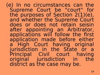 (e) In no circumstances can the
Supreme Court be "court" for
the purposes of Section 2(1)(e),
and whether the Supreme Court
does or does not retain seisin
after appointing an Arbitrator,
applications will follow the first
application made before either
a High Court having original
jurisdiction in the State or a
Principal Civil court having
original jurisdiction in the
district as the case may be.
17
 