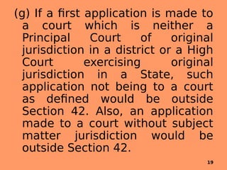 (g) If a first application is made to
a court which is neither a
Principal Court of original
jurisdiction in a district or a High
Court exercising original
jurisdiction in a State, such
application not being to a court
as defined would be outside
Section 42. Also, an application
made to a court without subject
matter jurisdiction would be
outside Section 42.
19
 