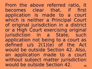 From the above referred ratio, it
becomes clear that, if first
application is made to a court
which is neither a Principal Court
of original jurisdiction in a district
or a High Court exercising original
jurisdiction in a State, such
application not being to a court as
defined u/s 2(1)(e) of the Act
would be outside Section 42. Also,
an application made to a court
without subject matter jurisdiction
would be outside Section 42. 20
 