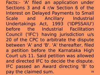 Facts:- 'A' filed an application under
Sections 3 and 4 r/w Section 6 of the
Interest on Delayed Payments to Small
Scale and Ancillary Industrial
Undertakings Act, 1993 ('IDPSSAIU')
before the Industrial Facilitation
Council ('IFC') having jurisdiction u/s
20 of the CPC to arbitrate the dispute
between 'A' and 'B'. 'A' thereafter, filed
a petition before the Karnataka High
Court u/s 11. Said petition was allowed
and directed IFC to decide the dispute.
IFC passed an Award directing 'B' to
pay the claimed sum. 21
 