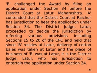'B' challenged the Award by filing an
application under Section 34 before the
District Court at Latur, Maharashtra. 'A'
contended that the District Court at Raichur
has jurisdiction to hear the application under
Section 34. The District Judge, Latur,
proceeded to decide the jurisdiction by
referring various provisions including
Sections 15 to 20 of the CPC and held that
since 'B' resides at Latur, delivery of cotton
bales was taken at Latur and the place of
business of 'B' was at Latur, it is the District
Judge, Latur, who has jurisdiction to
entertain the application under Section 34.
22
 
