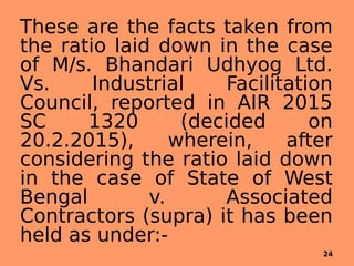 These are the facts taken from
the ratio laid down in the case
of M/s. Bhandari Udhyog Ltd.
Vs. Industrial Facilitation
Council, reported in AIR 2015
SC 1320 (decided on
20.2.2015), wherein, after
considering the ratio laid down
in the case of State of West
Bengal v. Associated
Contractors (supra) it has been
held as under:-
24
 