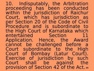 10. Indisputably, the Arbitration
proceeding has been conducted
within the jurisdiction of Raichur
Court, which has jurisdiction as
per Section 20 of the Code of Civil
Procedure and is subordinate to
the High Court of Karnataka which
entertained Section 11
Application. Hence, the Award
cannot be challenged before a
Court subordinate to the High
Court of Bombay (Latur Court).
Exercise of jurisdiction by such
Court shall be against the
provision of Section 42 of the Act.25
 