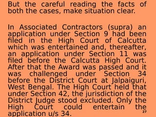 But the careful reading the facts of
both the cases, make situation clear.
In Associated Contractors (supra) an
application under Section 9 had been
filed in the High Court of Calcutta
which was entertained and, thereafter,
an application under Section 11 was
filed before the Calcutta High Court.
After that the Award was passed and it
was challenged under Section 34
before the District Court at Jalpaiguri,
West Bengal. The High Court held that
under Section 42, the jurisdiction of the
District Judge stood excluded. Only the
High Court could entertain the
application u/s 34. 27
 