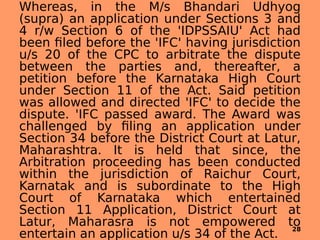 Whereas, in the M/s Bhandari Udhyog
(supra) an application under Sections 3 and
4 r/w Section 6 of the 'IDPSSAIU' Act had
been filed before the 'IFC' having jurisdiction
u/s 20 of the CPC to arbitrate the dispute
between the parties and, thereafter, a
petition before the Karnataka High Court
under Section 11 of the Act. Said petition
was allowed and directed 'IFC' to decide the
dispute. 'IFC passed award. The Award was
challenged by filing an application under
Section 34 before the District Court at Latur,
Maharashtra. It is held that since, the
Arbitration proceeding has been conducted
within the jurisdiction of Raichur Court,
Karnatak and is subordinate to the High
Court of Karnataka which entertained
Section 11 Application, District Court at
Latur, Maharasra is not empowered to
entertain an application u/s 34 of the Act.
28
 