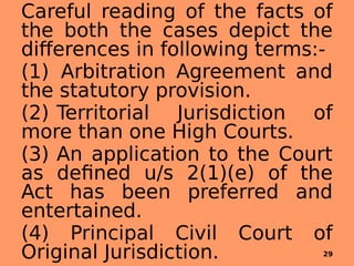 Careful reading of the facts of
the both the cases depict the
differences in following terms:-
(1) Arbitration Agreement and
the statutory provision.
(2) Territorial Jurisdiction of
more than one High Courts.
(3) An application to the Court
as defined u/s 2(1)(e) of the
Act has been preferred and
entertained.
(4) Principal Civil Court of
Original Jurisdiction. 29
 