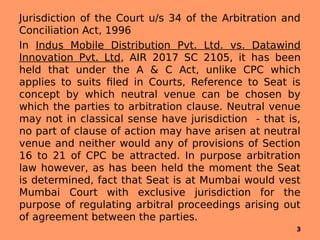 Jurisdiction of the Court u/s 34 of the Arbitration and
Conciliation Act, 1996
In Indus Mobile Distribution Pvt. Ltd. vs. Datawind
Innovation Pvt. Ltd, AIR 2017 SC 2105, it has been
held that under the A & C Act, unlike CPC which
applies to suits filed in Courts, Reference to Seat is
concept by which neutral venue can be chosen by
which the parties to arbitration clause. Neutral venue
may not in classical sense have jurisdiction - that is,
no part of clause of action may have arisen at neutral
venue and neither would any of provisions of Section
16 to 21 of CPC be attracted. In purpose arbitration
law however, as has been held the moment the Seat
is determined, fact that Seat is at Mumbai would vest
Mumbai Court with exclusive jurisdiction for the
purpose of regulating arbitral proceedings arising out
of agreement between the parties.
3
 