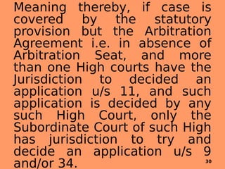Meaning thereby, if case is
covered by the statutory
provision but the Arbitration
Agreement i.e. in absence of
Arbitration Seat, and more
than one High courts have the
Jurisdiction to decided an
application u/s 11, and such
application is decided by any
such High Court, only the
Subordinate Court of such High
has jurisdiction to try and
decide an application u/s 9
and/or 34. 30
 