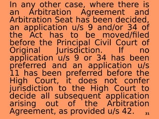 In any other case, where there is
an Arbitration Agreement and
Arbitration Seat has been decided,
an application u/s 9 and/or 34 of
the Act has to be moved/filed
before the Principal Civil Court of
Original Jurisdiction. If no
application u/s 9 or 34 has been
preferred and an application u/s
11 has been preferred before the
High Court, it does not confer
jurisdiction to the High Court to
decide all subsequent application
arising out of the Arbitration
Agreement, as provided u/s 42. 31
 