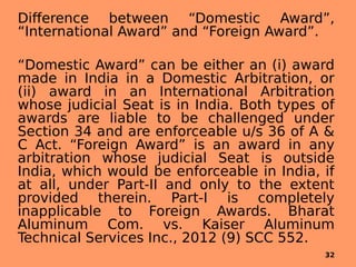 Difference between “Domestic Award”,
“International Award” and “Foreign Award”.
“Domestic Award” can be either an (i) award
made in India in a Domestic Arbitration, or
(ii) award in an International Arbitration
whose judicial Seat is in India. Both types of
awards are liable to be challenged under
Section 34 and are enforceable u/s 36 of A &
C Act. “Foreign Award” is an award in any
arbitration whose judicial Seat is outside
India, which would be enforceable in India, if
at all, under Part-II and only to the extent
provided therein. Part-I is completely
inapplicable to Foreign Awards. Bharat
Aluminum Com. vs. Kaiser Aluminum
Technical Services Inc., 2012 (9) SCC 552.
32
 