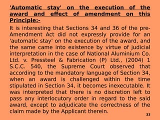 'Automatic stay' on the execution of the
award and effect of amendment on this
Principle:-
It is interesting that Sections 34 and 36 of the pre-
Amendment Act did not expressly provide for an
'automatic stay' on the execution of the award, and
the same came into existence by virtue of judicial
interpretation in the case of National Aluminium Co.
Ltd. v. Pressteel & Fabrication (P) Ltd., (2004) 1
S.C.C. 540, the Supreme Court observed that
according to the mandatory language of Section 34,
when an award is challenged within the time
stipulated in Section 34, it becomes inexecutable. It
was interpreted that there is no discretion left to
pass any interlocutory order in regard to the said
award, except to adjudicate the correctness of the
claim made by the Applicant therein. 33
 