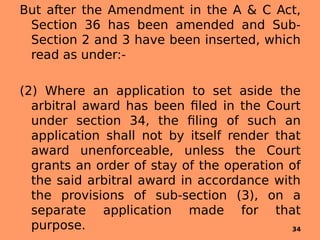 But after the Amendment in the A & C Act,
Section 36 has been amended and Sub-
Section 2 and 3 have been inserted, which
read as under:-
 
(2) Where an application to set aside the
arbitral award has been filed in the Court
under section 34, the filing of such an
application shall not by itself render that
award unenforceable, unless the Court
grants an order of stay of the operation of
the said arbitral award in accordance with
the provisions of sub-section (3), on a
separate application made for that
purpose. 34
 