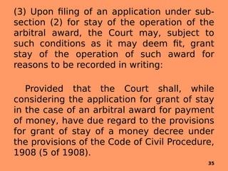 (3) Upon filing of an application under sub-
section (2) for stay of the operation of the
arbitral award, the Court may, subject to
such conditions as it may deem fit, grant
stay of the operation of such award for
reasons to be recorded in writing:
Provided that the Court shall, while
considering the application for grant of stay
in the case of an arbitral award for payment
of money, have due regard to the provisions
for grant of stay of a money decree under
the provisions of the Code of Civil Procedure,
1908 (5 of 1908).
35
 