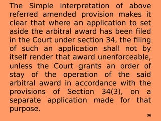 The Simple interpretation of above
referred amended provision makes it
clear that where an application to set
aside the arbitral award has been filed
in the Court under section 34, the filing
of such an application shall not by
itself render that award unenforceable,
unless the Court grants an order of
stay of the operation of the said
arbitral award in accordance with the
provisions of Section 34(3), on a
separate application made for that
purpose.
36
 