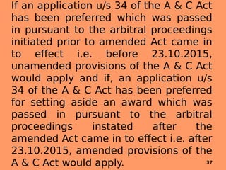 If an application u/s 34 of the A & C Act
has been preferred which was passed
in pursuant to the arbitral proceedings
initiated prior to amended Act came in
to effect i.e. before 23.10.2015,
unamended provisions of the A & C Act
would apply and if, an application u/s
34 of the A & C Act has been preferred
for setting aside an award which was
passed in pursuant to the arbitral
proceedings instated after the
amended Act came in to effect i.e. after
23.10.2015, amended provisions of the
A & C Act would apply. 37
 