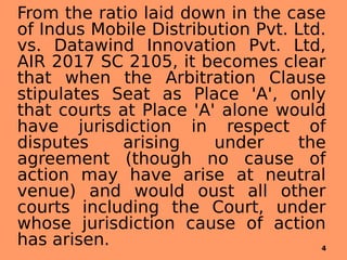From the ratio laid down in the case
of Indus Mobile Distribution Pvt. Ltd.
vs. Datawind Innovation Pvt. Ltd,
AIR 2017 SC 2105, it becomes clear
that when the Arbitration Clause
stipulates Seat as Place 'A', only
that courts at Place 'A' alone would
have jurisdiction in respect of
disputes arising under the
agreement (though no cause of
action may have arise at neutral
venue) and would oust all other
courts including the Court, under
whose jurisdiction cause of action
has arisen. 4
 