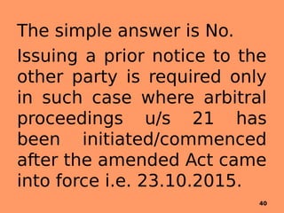 The simple answer is No.
Issuing a prior notice to the
other party is required only
in such case where arbitral
proceedings u/s 21 has
been initiated/commenced
after the amended Act came
into force i.e. 23.10.2015.
40
 