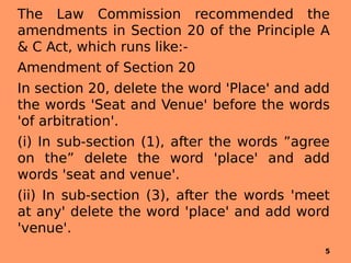 The Law Commission recommended the
amendments in Section 20 of the Principle A
& C Act, which runs like:-
Amendment of Section 20
In section 20, delete the word 'Place' and add
the words 'Seat and Venue' before the words
'of arbitration'.
(i) In sub-section (1), after the words ”agree
on the” delete the word 'place' and add
words 'seat and venue'.
(ii) In sub-section (3), after the words 'meet
at any' delete the word 'place' and add word
'venue'.
5
 