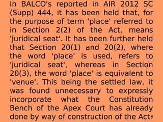 In BALCO's reported in AIR 2012 SC
(Supp) 444, it has been held that, for
the purpose of term 'place' referred to
in Section 2(2) of the Act, means
'juridical seat'. It has been further held
that Section 20(1) and 20(2), where
the word 'place' is used, refers to
'juridical seat', whereas in Section
20(3), the word 'place' is equivalent to
'venue'. This being the settled law, it
was found unnecessary to expressly
incorporate what the Constitution
Bench of the Apex Court has already
done by way of construction of the Act.6
 