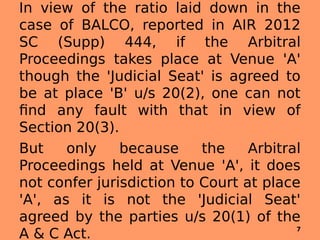 In view of the ratio laid down in the
case of BALCO, reported in AIR 2012
SC (Supp) 444, if the Arbitral
Proceedings takes place at Venue 'A'
though the 'Judicial Seat' is agreed to
be at place 'B' u/s 20(2), one can not
find any fault with that in view of
Section 20(3).
But only because the Arbitral
Proceedings held at Venue 'A', it does
not confer jurisdiction to Court at place
'A', as it is not the 'Judicial Seat'
agreed by the parties u/s 20(1) of the
A & C Act. 7
 