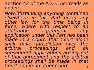 Section 42 of the A & C Act reads as
under:-
Notwithstanding anything contained
elsewhere in this Part or in any
other law for the time being in
force, where with respect to an
arbitration agreement any
application under this Part has been
made in a Court, that Court alone
shall have jurisdiction over the
arbitral proceedings and all
subsequent applications arising out
of that agreement and the arbitral
proceedings shall be made in that
Court and in no other Court. 9
 