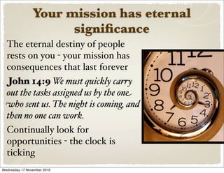 Your mission has eternal
signiﬁcance
The eternal destiny of people
rests on you - your mission has
consequences that last forever
John 14:9 We must quickly carry
out the tasks assigned us by the one
who sent us. The night is coming, and
then no one can work.
Continually look for
opportunities - the clock is
ticking
Wednesday 17 November 2010
 