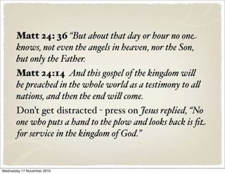 Matt 24: 36 “But about that day or hour no one
knows, not even the angels in heaven, nor the Son,
but only the Father.
Matt 24:14 And this gospel of the kingdom wi&
be preached in the whole world as a testimony to a&
nations, and then the end wi& come.
Don’t get distracted - press on Jesus replied, “No
one who puts a hand to the plow and looks back is ﬁt
for service in the kingdom of God.”
Wednesday 17 November 2010
 