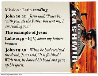 Mission - Latin sending
John 20:21 - Jesus said, “Peace be
with you!As the Father has sent me, I
am sending you.”
The example of Jesus
Luke 2:49 - KJV, about my fathers
business
John 19:30 - When he had received
the drink, Jesus said, “It is ﬁnished.”
With that, he bowed his head and gave
up his spirit.
Wednesday 17 November 2010
 