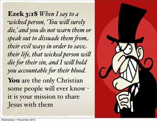 Ezek 3:18 When I say to a
wicked person, ‘You wi& surely
die,’ and you do not warn them or
speak out to dissuade them !om
their evil ways in order to save
their life, that wicked person wi&
die for their sin, and I wi& hold
you accountable for their blood.
You are the only Christian
some people will ever know -
it is your mission to share
Jesus with them
Wednesday 17 November 2010
 