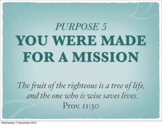 PURPOSE 5
YOU WERE MADE
FOR A MISSION
The !uit of the righteous is a tree of life,
   and the one who is wise saves lives.
Prov. 11:30
Wednesday 17 November 2010
 
