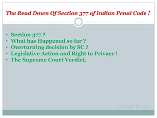 The Read Down Of Section 377 of Indian Penal Code !
• Section 377 ?
• What has Happened so far ?
• Overturning decision by SC ?
• Legislative Action and Right to Privacy !
• The Supreme Court Verdict.
 