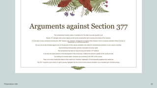Arguments against Section 377
The constitutional morality makes it mandatory for the state to provide equality to all.
Section 377 abridges both human dignity as well as the fundamental right to privacy and choice of the citizenry.
It is the right of every individual including the LGBT (lesbian, gay, bisexual, transgender) to express their choices in terms of sexual inclination without the fear of
persecution or criminal prosecution.
No one can be discriminated against only on the grounds of their sexual orientation and called for constitutional protection to even sexual minorities.
Decriminalising homosexuality upholds universality of human rights.
Non-acceptance has been an issue for long and Section 377 fuelled it
It not only has repercussions on the development of the community, it affects the economic growth of the country as well.
By building an inclusive nation, everyone can contribute to the GDP of the country.
There is an entire market that caters to their needs and, therefore, legalisation of homosexuality legalises that market too.
The 2017 Supreme Court verdict on right to privacy highlights that the choice of one's sexual orientation is an important part of his/her privacy.
Presentation title 10
 