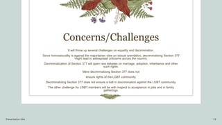 Concerns/Challenges
It will throw up several challenges on equality and discrimination.
Since homosexuality is against the majoritarian view on sexual orientation, decriminalising Section 377
might lead to widespread criticisms across the country.
Decriminalization of Section 377 will open new debates on marriage, adoption, inheritance and other
such rights.
Mere decriminalizing Section 377 does not
ensure rights of the LGBT community.
Decriminalizing Section 377 does not ensure a halt in discrimination against the LGBT community.
The other challenge for LGBT members will be with respect to acceptance in jobs and in family
gatherings.
Presentation title 13
 