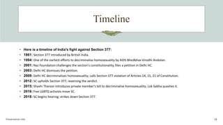 Timeline
Presentation title 18
• Here is a timeline of India's fight against Section 377:
• 1861: Section 377 introduced by British India.
• 1994: One of the earliest efforts to decriminalise homosexuality by AIDS Bhedbhav Virodhi Andolan.
• 2001: Naz Foundation challenges the section's constitutionality, files a petition in Delhi HC.
• 2003: Delhi HC dismisses the petition.
• 2009: Delhi HC decriminalises homosexuality; calls Section 377 violation of Articles 14, 15, 21 of Constitution.
• 2012: SC upholds Section 377, reversing the verdict.
• 2015: Shashi Tharoor introduces private member's bill to decriminalise homosexuality; Lok Sabha quashes it.
• 2016: Five LGBTQ activists move SC.
• 2018: SC begins hearing; strikes down Section 377.
 