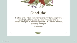 Conclusion
It is time for the Indian Parliament to conduct wide-ranging review
of existing legal framework, repeal discriminatory laws, and
address other gaps in the law that prevent LGBT persons from fully
exercising their rights
Conclusion
Presentation title 19
 