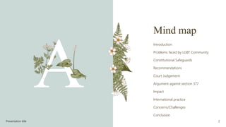 Mind map
Introduction
Problems faced by LGBT Community
Constitutional Safeguards
Recommendations
Court Judgement
Argument against section 377
Impact
International practice
Concerns/Challenges
Conclusion
Presentation title 2
 