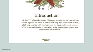 Introduction
Section 377 of the IPC states: Whoever voluntarily has carnal inter-
course against the order of nature with any man, woman or animal,
shall be punished with imprisonment for life, or with imprisonment
of either description for a term which may extend to ten years, and
shall also be liable to fine.“
Presentation title 3
 