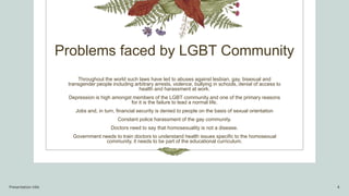 Problems faced by LGBT Community
Throughout the world such laws have led to abuses against lesbian, gay. bisexual and
transgender people including arbitrary arrests, violence, bullying in schools, denial of access to
health and harassment at work.
Depression is high amongst members of the LGBT community and one of the primary reasons
for it is the failure to lead a normal life.
Jobs and, in turn, financial security is denied to people on the basis of sexual orientation
Constant police harassment of the gay community.
Doctors need to say that homosexuality is not a disease.
Government needs to train doctors to understand health issues specific to the homosexual
community, it needs to be part of the educational curriculum.
Presentation title 4
 