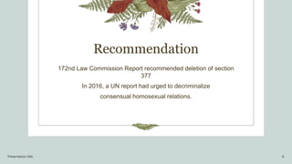 Recommendation
172nd Law Commission Report recommended deletion of section
377
In 2016, a UN report had urged to decriminalize
consensual homosexual relations.
Presentation title 6
 