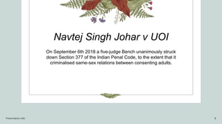 Navtej Singh Johar v UOI
On September 6th 2018 a five-judge Bench unanimously struck
down Section 377 of the Indian Penal Code, to the extent that it
criminalised same-sex relations between consenting adults.
Presentation title 8
 