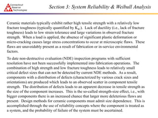 Section 3: System Reliability & Weibull Analysis
Ceramic materials typically exhibit rather high tensile strength with a relatively low
fracture toughness (typically quantified by KIC). Lack of ductility (i.e., lack of fracture
toughness) leads to low strain tolerance and large variations in observed fracture
strength. When a load is applied, the absence of significant plastic deformation or
micro-cracking causes large stress concentrations to occur at microscopic flaws. These
flaws are unavoidably present as a result of fabrication or in-service environmental
factors.
To date non-destructive evaluation (NDE) inspection programs with sufficient
resolution have not been successfully implemented into fabrication operations. The
combination of high strength and low fracture toughness leads to relatively small
critical defect sizes that can not be detected by current NDE methods. As a result,
components with a distribution of defects (characterized by various crack sizes and
orientations) are produced which leads to an observed scatter in component tensile
strength. The distribution of defects leads to an apparent decrease in tensile strength as
the size of the component increases. This is the so-called strength-size effect, i.e., with
bigger components there is an increased chance that larger more deleterious flaws are
present. Design methods for ceramic components must admit size dependence. This is
accomplished through the use of reliability concepts where the component is treated as
a system, and the probability of failure of the system must be ascertained.
 