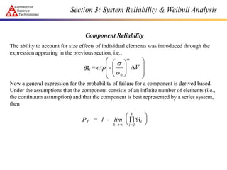 Section 3: System Reliability & Weibull Analysis
Component Reliability
The ability to account for size effects of individual elements was introduced through the
expression appearing in the previous section, i.e.,
Now a general expression for the probability of failure for a component is derived based.
Under the assumptions that the component consists of an infinite number of elements (i.e.,
the continuum assumption) and that the component is best represented by a series system,
then

















 V
-
exp
=
m
i
0
s
s
f
k i=1
k
i
P = 1 -

 






lim
 