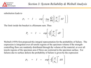 Section 3: System Reliability & Weibull Analysis
substitution leads to
The limit inside the bracket is a Riemann sum. Thus
Weibull (1939) first proposed this integral representation for the probability of failure. The
expression is integrated over all tensile regions of the specimen volume if the strength-
controlling flaws are randomly distributed through the volume of the material, or over all
tensile regions of the specimen area if flaws are restricted to the specimen surface. For
failures due to surface defects the probability of failure is given by the expression






























V
lim
-
exp
-
1
=
P
m
i
k
1
=
i
k
f
0
s
s

















  dV
exp
1
=
P
m
f
0
s
s

















  dA
σ
σ
exp
1
=
P
0
m
f
 