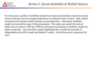 Section 3: System Reliability & Weibull Analysis
Over the years a number of reliability models have been presented that extend the uniaxial
format of the previous two integral expressions to multiaxial states of stress. Only models
associated with isotropic brittle materials are presented here. Anisotropic reliability
models are beyond the scope of this presentation. The reader can consult the work of
Duffy and co-workers (1990 and 1990) for information pertaining to reliability models for
brittle composites. The monolithic models highlighted here include the principle of
independent action (PIA) model and Batdorf’s model. A brief discussion is presented for
each.
 