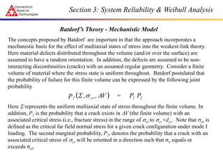Batdorf’s Theory - Mechanistic Model
The concepts proposed by Batdorf are important in that the approach incorporates a
mechanistic basis for the effect of multiaxial states of stress into the weakest-link theory.
Here material defects distributed throughout the volume (and/or over the surface) are
assumed to have a random orientation. In addition, the defects are assumed to be non-
interacting discontinuities (cracks) with an assumed regular geometry. Consider a finite
volume of material where the stress state is uniform throughout. Batdorf postulated that
the probability of failure for this finite volume can be expressed by the following joint
probability
Here S represents the uniform multiaxial state of stress throughout the finite volume. In
addition, P1 is the probability that a crack exists in V (the finite volume) with an
associated critical stress (i.e., fracture stress) in the range of scr to scr+dcr. Note that scr is
defined as the critical far field normal stress for a given crack configuration under mode I
loading. The second marginal probability, P2, denotes the probability that a crack with an
associated critical stress of scr will be oriented in a direction such that se equals or
exceeds scr.
  2
1
cr
f P
P
=
V
,
,
P 
s
S
Section 3: System Reliability & Weibull Analysis
 